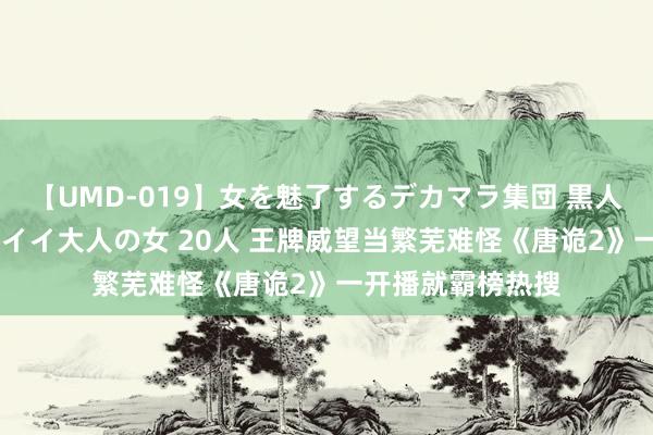 【UMD-019】女を魅了するデカマラ集団 黒人ナンパ エロくてイイ大人の女 20人 王牌威望当繁芜难怪《唐诡2》一开播就霸榜热搜