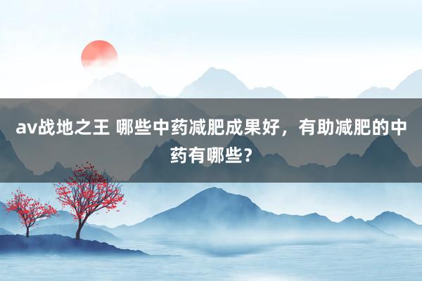 av战地之王 哪些中药减肥成果好，有助减肥的中药有哪些？