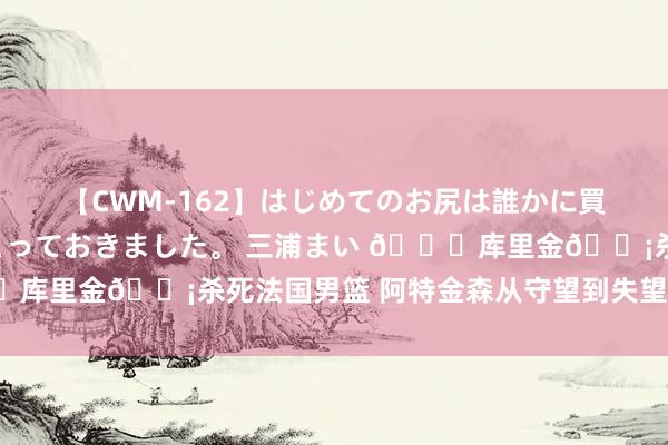 【CWM-162】はじめてのお尻は誰かに買って欲しくて今日までとっておきました。 三浦まい ?库里金?杀死法国男篮 阿特金森从守望到失望?‍♂️