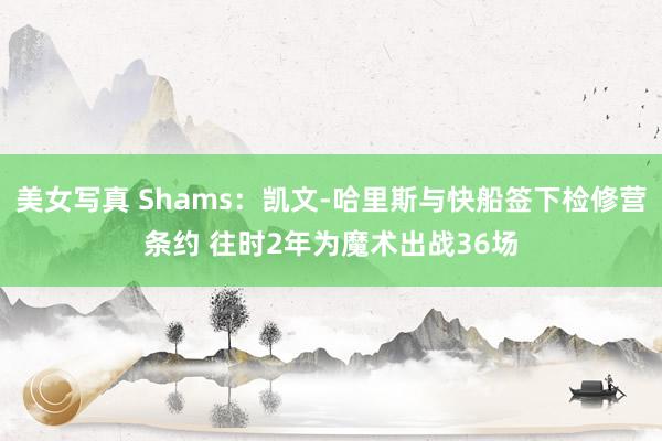 美女写真 Shams：凯文-哈里斯与快船签下检修营条约 往时2年为魔术出战36场