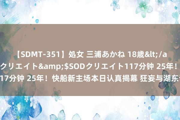 【SDMT-351】処女 三浦あかね 18歳</a>2011-02-05SODクリエイト&$SODクリエイト117分钟 25年！快船新主场本日认真揭幕 狂妄与湖东谈主分享主场期间