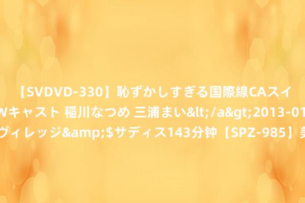 【SVDVD-330】恥ずかしすぎる国際線CAスイートクラス研修 Wキャスト 稲川なつめ 三浦まい</a>2013-01-10サディスティックヴィレッジ&$サディス143分钟【SPZ-985】美女限定公開エロ配信生中継！素人娘、カップルたちがいたずら、フェラ、セクロスで完全アウトな映像集 2.4T乘用炮新车型上市 售13.58万元起