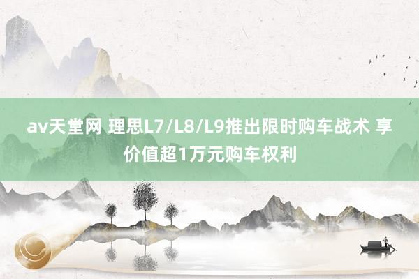 av天堂网 理思L7/L8/L9推出限时购车战术 享价值超1万元购车权利