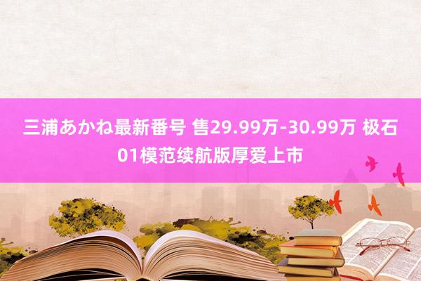 三浦あかね最新番号 售29.99万-30.99万 极石01模范续航版厚爱上市