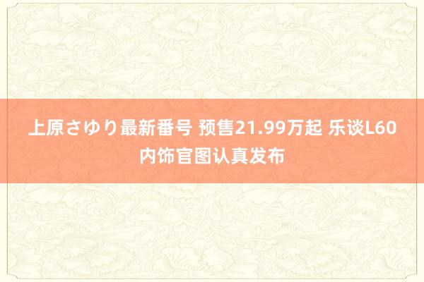 上原さゆり最新番号 预售21.99万起 乐谈L60内饰官图认真发布