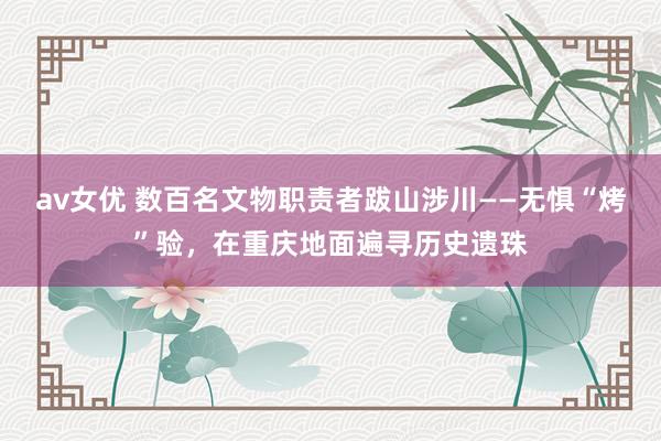 av女优 数百名文物职责者跋山涉川——无惧“烤”验，在重庆地面遍寻历史遗珠