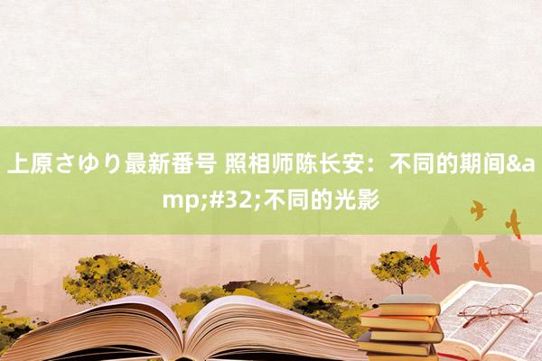 上原さゆり最新番号 照相师陈长安：不同的期间&#32;不同的光影