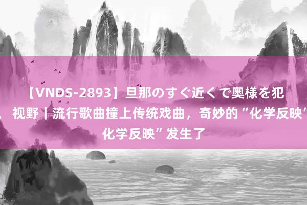 【VNDS-2893】旦那のすぐ近くで奥様を犯します。 视野｜流行歌曲撞上传统戏曲，奇妙的“化学反映”发生了