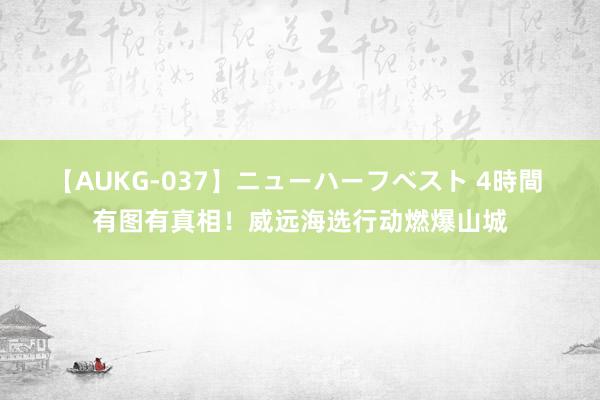 【AUKG-037】ニューハーフベスト 4時間 有图有真相！威远海选行动燃爆山城