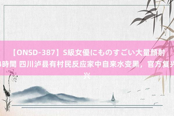 【ONSD-387】S級女優にものすごい大量顔射4時間 四川泸县有村民反应家中自来水变黑，官方复兴