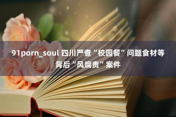 91porn_soul 四川严查“校园餐”问题食材等背后“风腐责”案件