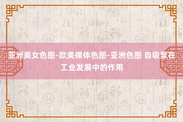 亚洲美女色图-欧美裸体色图-亚洲色图 自吸泵在工业发展中的作用