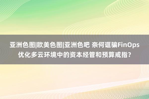 亚洲色图|欧美色图|亚洲色吧 奈何诓骗FinOps优化多云环境中的资本经管和预算戒指？