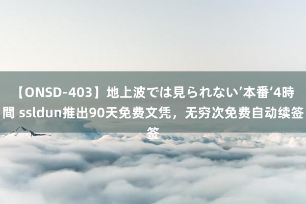 【ONSD-403】地上波では見られない‘本番’4時間 ssldun推出90天免费文凭，无穷次免费自动续签