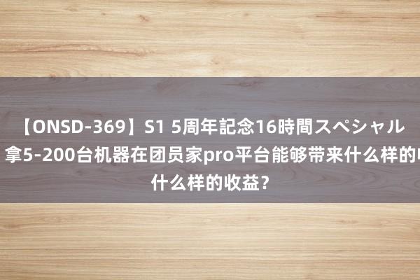 【ONSD-369】S1 5周年記念16時間スペシャル RED 拿5-200台机器在团员家pro平台能够带来什么样的收益？