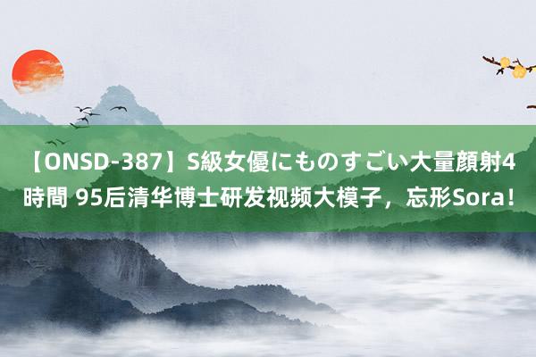 【ONSD-387】S級女優にものすごい大量顔射4時間 95后清华博士研发视频大模子，忘形Sora！