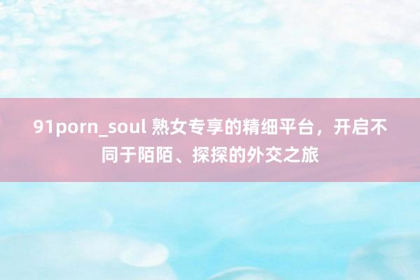 91porn_soul 熟女专享的精细平台，开启不同于陌陌、探探的外交之旅