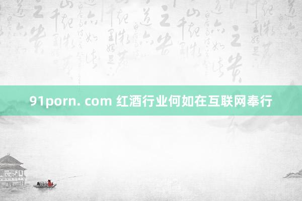 91porn. com 红酒行业何如在互联网奉行