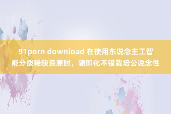 91porn download 在使用东说念主工智能分拨稀缺资源时，随即化不错栽培公说念性