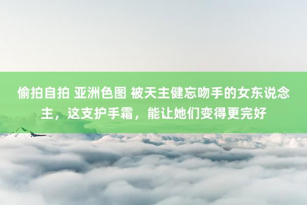 偷拍自拍 亚洲色图 被天主健忘吻手的女东说念主，这支护手霜，能让她们变得更完好