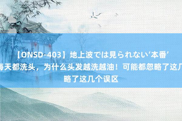 【ONSD-403】地上波では見られない‘本番’4時間 每天都洗头，为什么头发越洗越油！可能都忽略了这几个误区