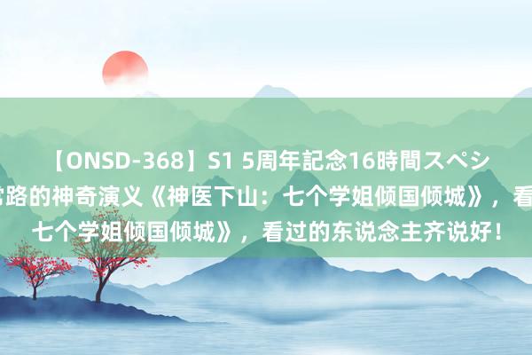 【ONSD-368】S1 5周年記念16時間スペシャル WHITE 不走寻常路的神奇演义《神医下山：七个学姐倾国倾城》，看过的东说念主齐说好！