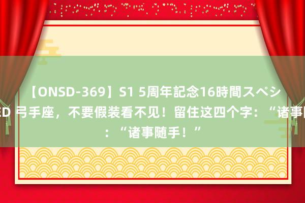 【ONSD-369】S1 5周年記念16時間スペシャル RED 弓手座，不要假装看不见！留住这四个字：“诸事随手！”