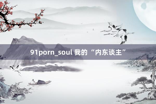 91porn_soul 我的 “内东谈主”