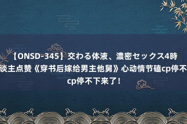 【ONSD-345】交わる体液、濃密セックス4時間 世东谈主点赞《穿书后嫁给男主他舅》心动情节磕cp停不下来了！