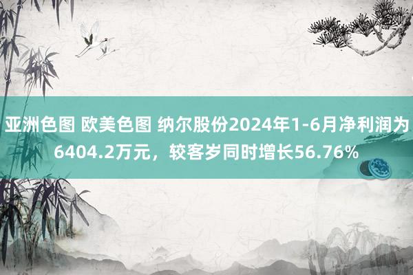 亚洲色图 欧美色图 纳尔股份2024年1-6月净利润为6404.2万元，较客岁同时增长56.76%