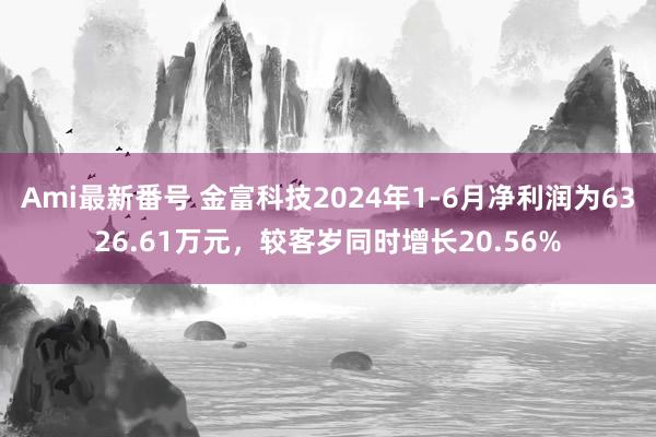 Ami最新番号 金富科技2024年1-6月净利润为6326.61万元，较客岁同时增长20.56%