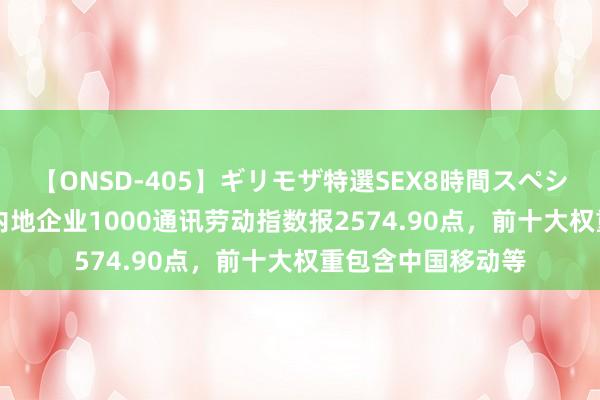 【ONSD-405】ギリモザ特選SEX8時間スペシャル 4 中证中国内地企业1000通讯劳动指数报2574.90点，前十大权重包含中国移动等