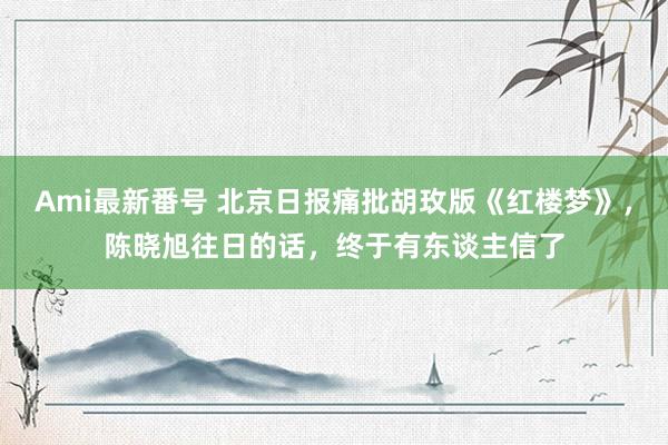 Ami最新番号 北京日报痛批胡玫版《红楼梦》，陈晓旭往日的话，终于有东谈主信了