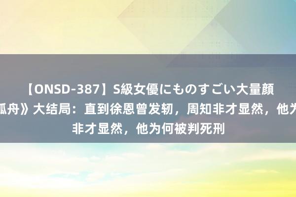 【ONSD-387】S級女優にものすごい大量顔射4時間 《孤舟》大结局：直到徐恩曾发轫，周知非才显然，他为何被判死刑