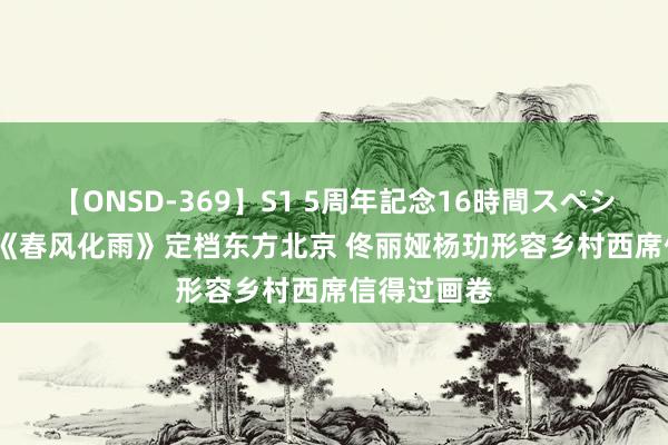 【ONSD-369】S1 5周年記念16時間スペシャル RED 《春风化雨》定档东方北京 佟丽娅杨玏形容乡村西席信得过画卷