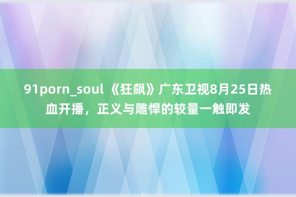 91porn_soul 《狂飙》广东卫视8月25日热血开播，正义与雕悍的较量一触即发