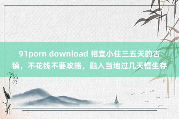 91porn download 相宜小住三五天的古镇，不花钱不要攻略，融入当地过几天慢生存