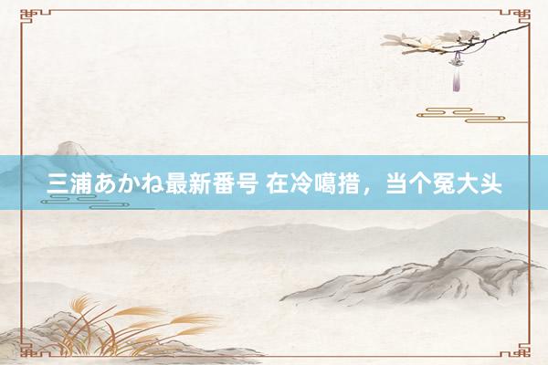 三浦あかね最新番号 在冷噶措，当个冤大头