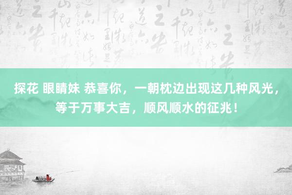 探花 眼睛妹 恭喜你，一朝枕边出现这几种风光，等于万事大吉，顺风顺水的征兆！