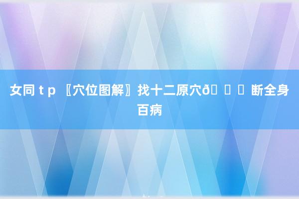 女同 t p 〖穴位图解〗找十二原穴👏断全身百病