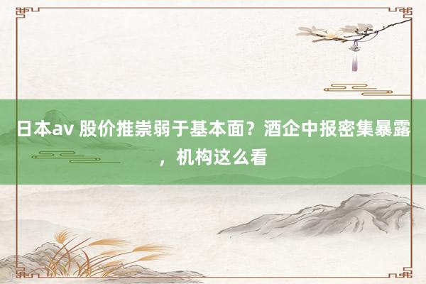 日本av 股价推崇弱于基本面？酒企中报密集暴露，机构这么看