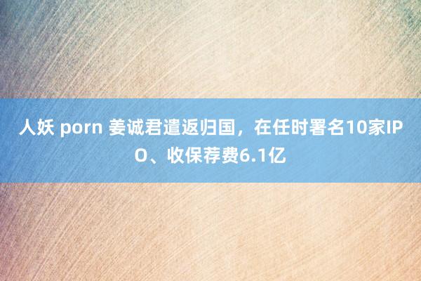 人妖 porn 姜诚君遣返归国，在任时署名10家IPO、收保荐费6.1亿