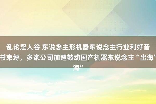 乱论淫人谷 东说念主形机器东说念主行业利好音书束缚，多家公司加速鼓动国产机器东说念主“出海”