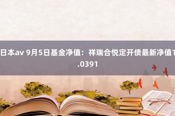 日本av 9月5日基金净值：祥瑞合悦定开债最新净值1.0391