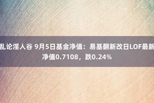 乱论淫人谷 9月5日基金净值：易基翻新改日LOF最新净值0.7108，跌0.24%