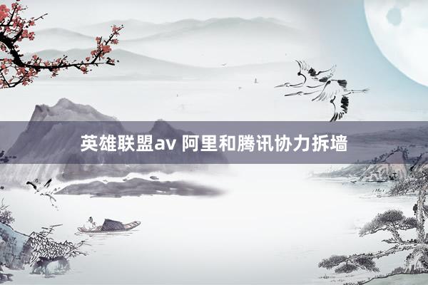 英雄联盟av 阿里和腾讯协力拆墙