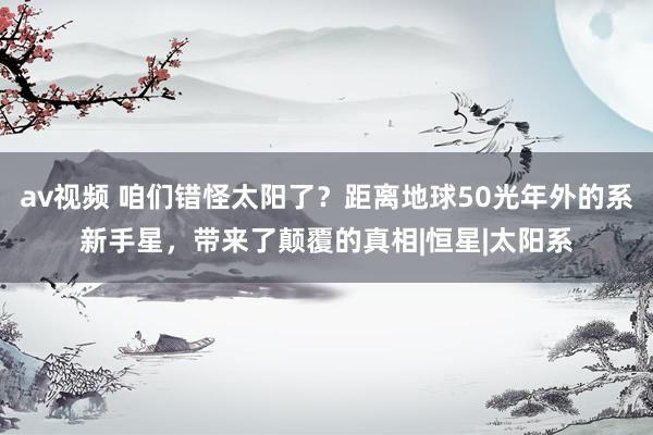 av视频 咱们错怪太阳了？距离地球50光年外的系新手星，带来了颠覆的真相|恒星|太阳系