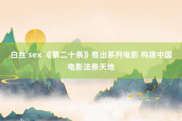 白丝 sex 《第二十条》推出系列电影 构建中国电影法条天地