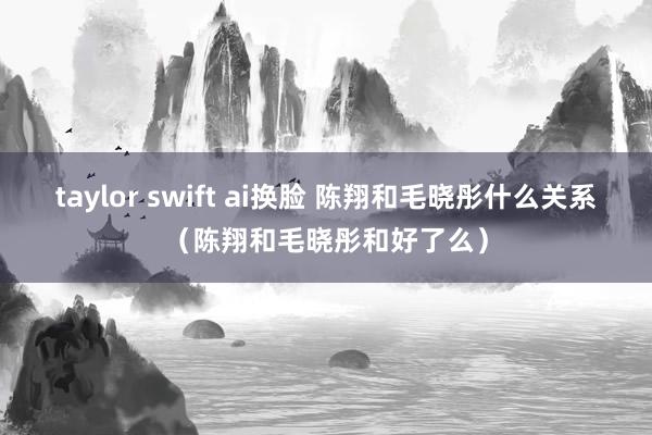 taylor swift ai换脸 陈翔和毛晓彤什么关系（陈翔和毛晓彤和好了么）