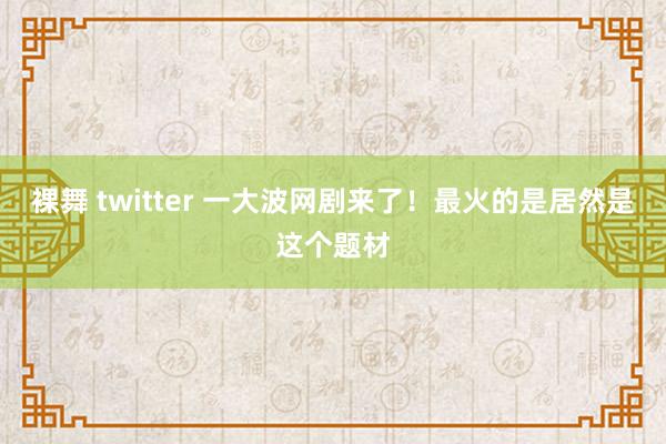 裸舞 twitter 一大波网剧来了！最火的是居然是这个题材